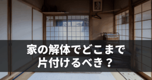 家の解体でどこまで片付けるべき？トラブル回避と費用削減のポイント