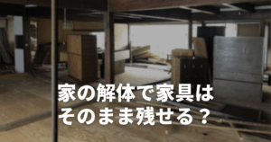 家の解体で家具はそのまま残せる？追加費用の相場と業者選びのポイント