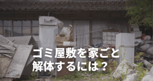 ゴミ屋敷を家ごと解体できる？費用は？スムーズに進めるためのポイント