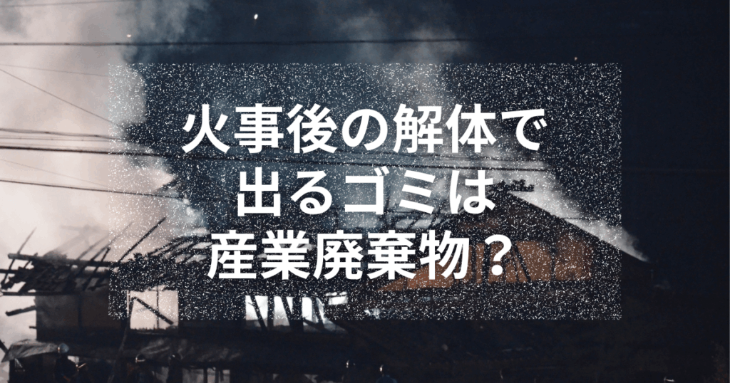 火事後の解体で出るゴミは産業廃棄物?処理ルールと費用相場を解説!